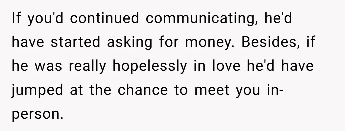 If you'd continued communicating, he'd have started asking for money. Besides, if he was really hopelessly in love he'd have jumped at the chance to meet you in-person.