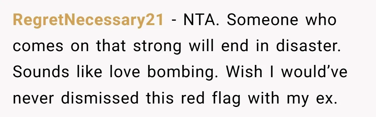 RegretNecessary21 − NTA. Someone who comes on that strong will end in disaster. Sounds like love bombing. Wish I would’ve never dismissed this red flag with my ex.