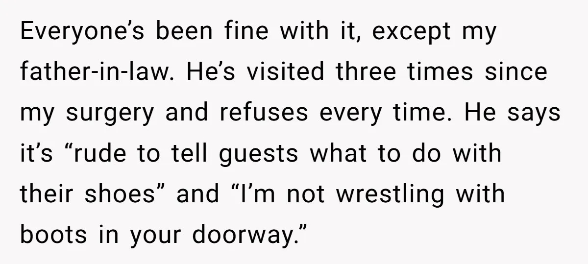 Everyone’s been fine with it, except my father-in-law. He’s visited three times since my surgery and refuses every time. He says it’s “rude to tell guests what to do with...