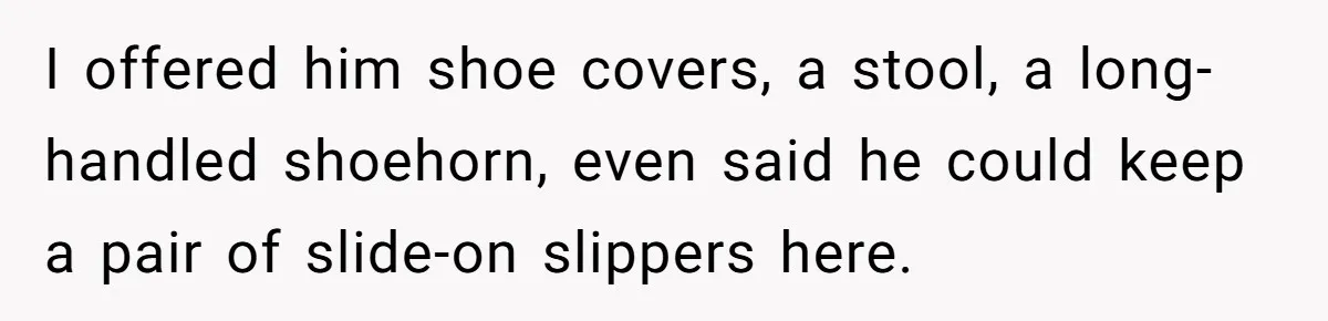 I offered him shoe covers, a stool, a long-handled shoehorn, even said he could keep a pair of slide-on slippers here.