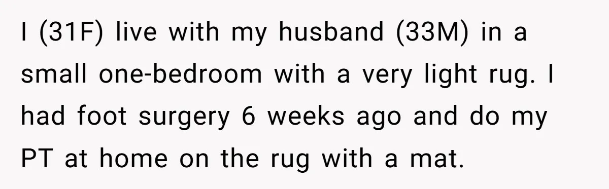 I (31F) live with my husband (33M) in a small one-bedroom with a very light rug. I had foot surgery 6 weeks ago and do my PT at home on...