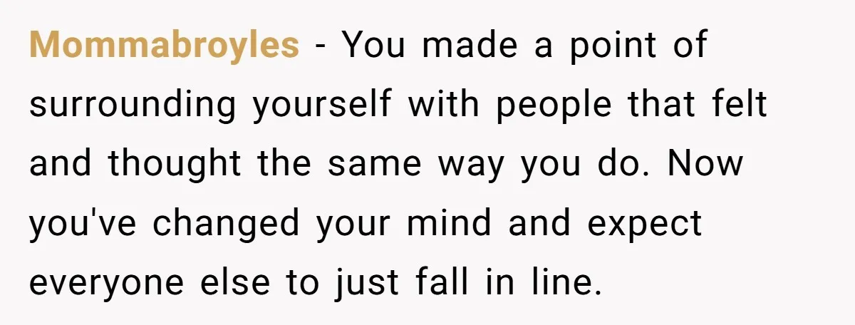 Mommabroyles − You made a point of surrounding yourself with people that felt and thought the same way you do. Now you've changed your mind and expect everyone else to...
