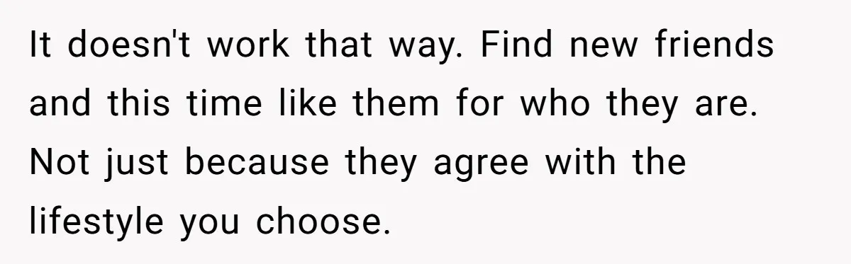 It doesn't work that way. Find new friends and this time like them for who they are. Not just because they agree with the lifestyle you choose.