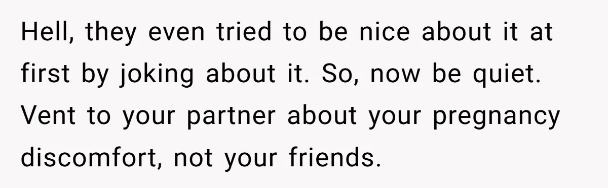 Hell, they even tried to be nice about it at first by joking about it. So, now be quiet. Vent to your partner about your pregnancy discomfort, not your friends.