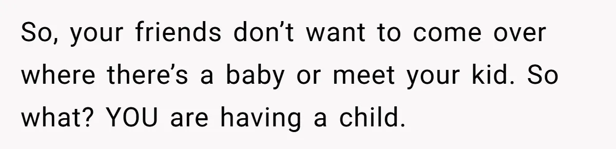 So, your friends don’t want to come over where there’s a baby or meet your kid. So what? YOU are having a child.