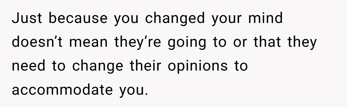 Just because you changed your mind doesn’t mean they’re going to or that they need to change their opinions to accommodate you.