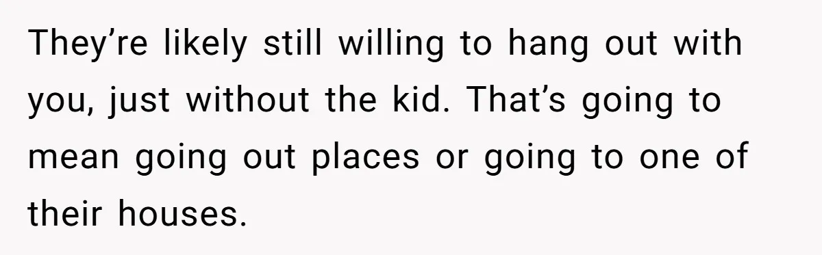 They’re likely still willing to hang out with you, just without the kid. That’s going to mean going out places or going to one of their houses.