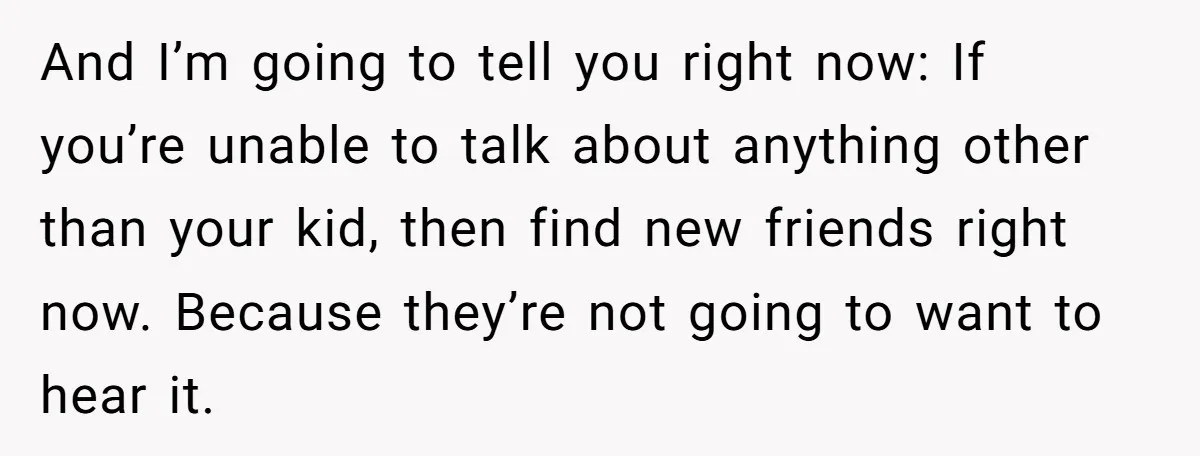 And I’m going to tell you right now: If you’re unable to talk about anything other than your kid, then find new friends right now. Because they’re not going to...