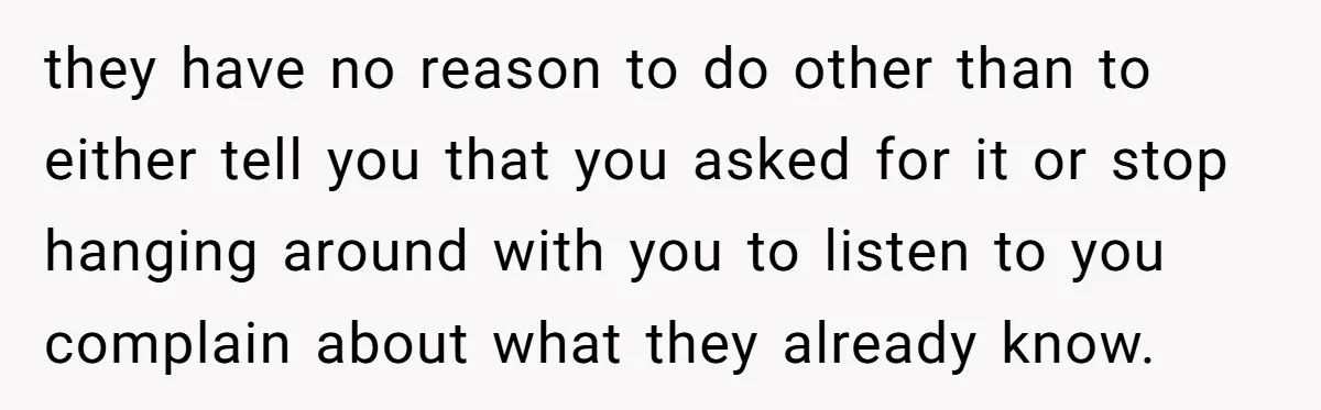 they have no reason to do other than to either tell you that you asked for it or stop hanging around with you to listen to you complain about what...