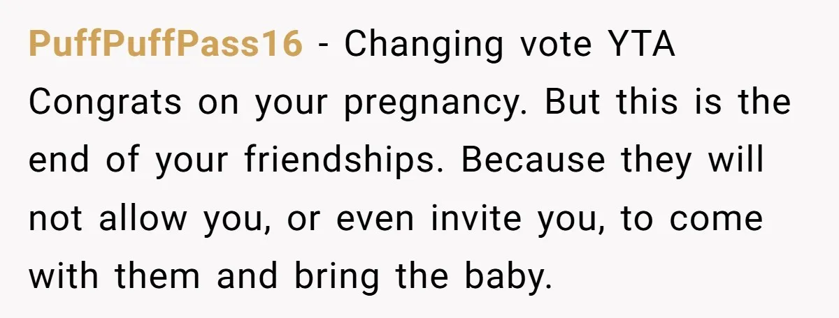 PuffPuffPass16 − Changing vote YTA Congrats on your pregnancy. But this is the end of your friendships. Because they will not allow you, or even invite you, to come with...