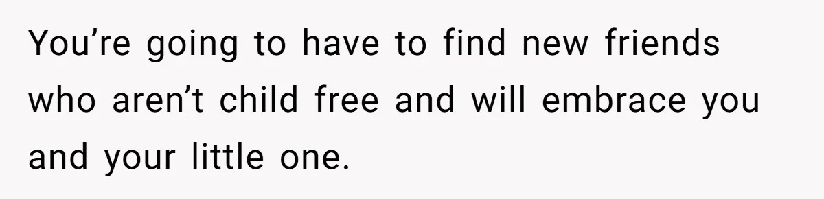You’re going to have to find new friends who aren’t child free and will embrace you and your little one.