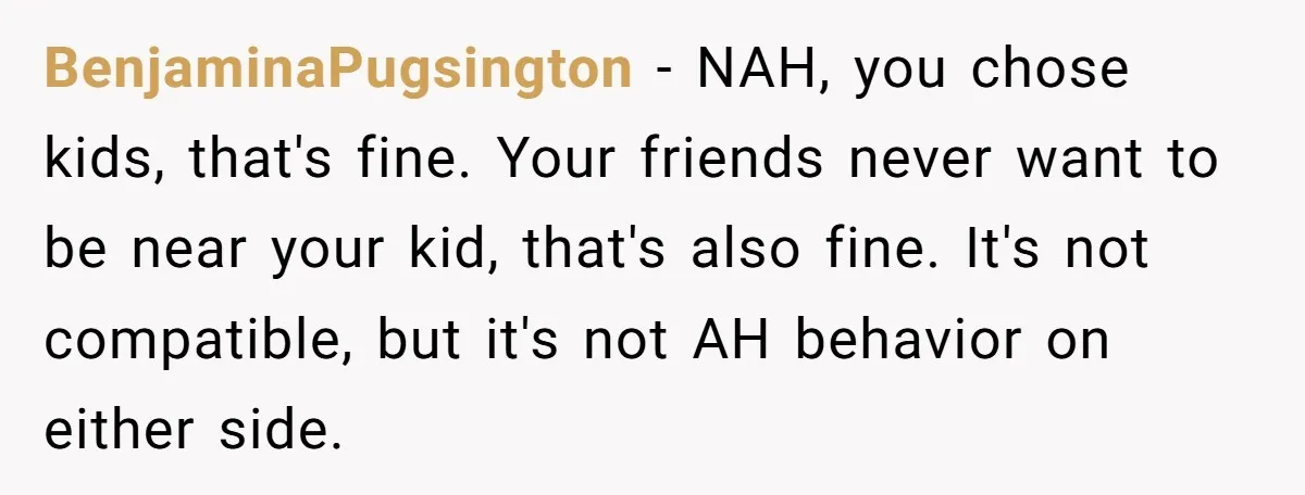 BenjaminaPugsington − NAH, you chose kids, that's fine. Your friends never want to be near your kid, that's also fine. It's not compatible, but it's not AH behavior on either...
