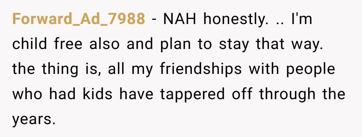 Forward_Ad_7988 − NAH honestly. .. I'm child free also and plan to stay that way. the thing is, all my friendships with people who had kids have tappered off through...