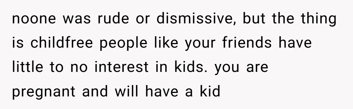 noone was rude or dismissive, but the thing is childfree people like your friends have little to no interest in kids. you are pregnant and will have a kid