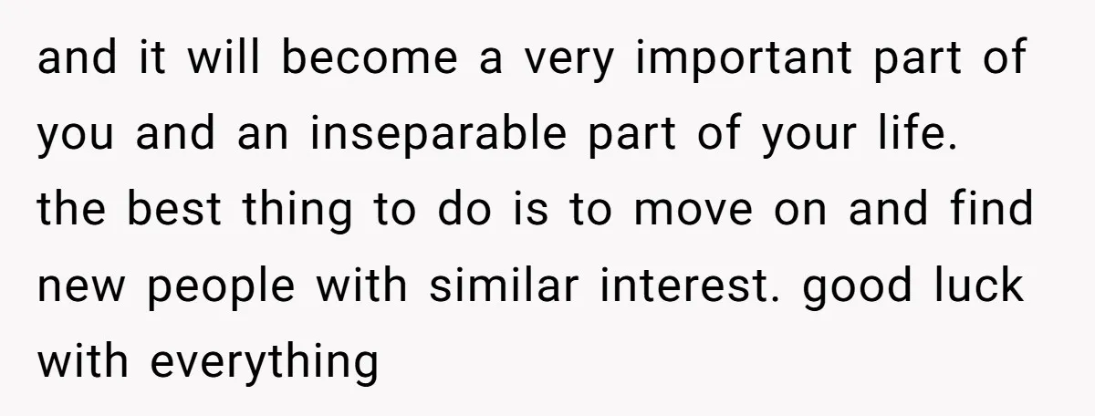 and it will become a very important part of you and an inseparable part of your life. the best thing to do is to move on and find new people...