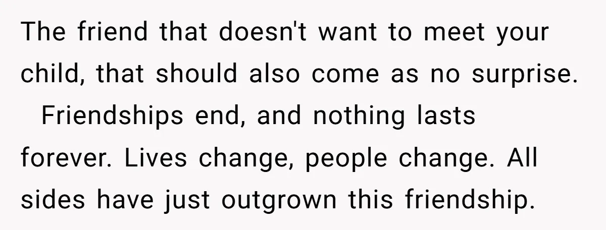 The friend that doesn't want to meet your child, that should also come as no surprise. Friendships end, and nothing lasts forever. Lives change, people change. All sides have just...