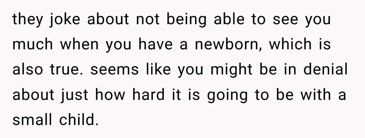 they joke about not being able to see you much when you have a newborn, which is also true. seems like you might be in denial about just how hard...