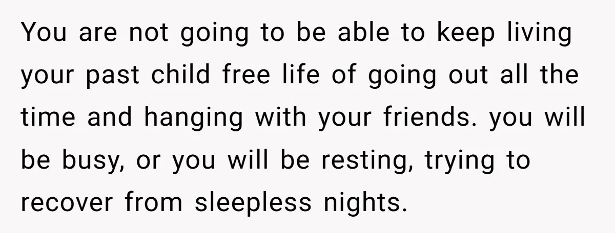 You are not going to be able to keep living your past child free life of going out all the time and hanging with your friends. you will be busy,...