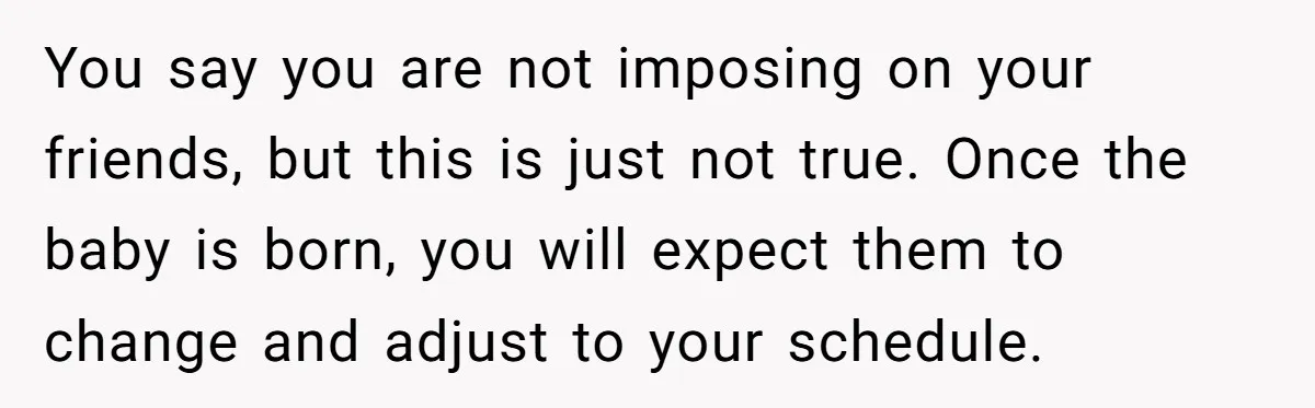 You say you are not imposing on your friends, but this is just not true. Once the baby is born, you will expect them to change and adjust to your...