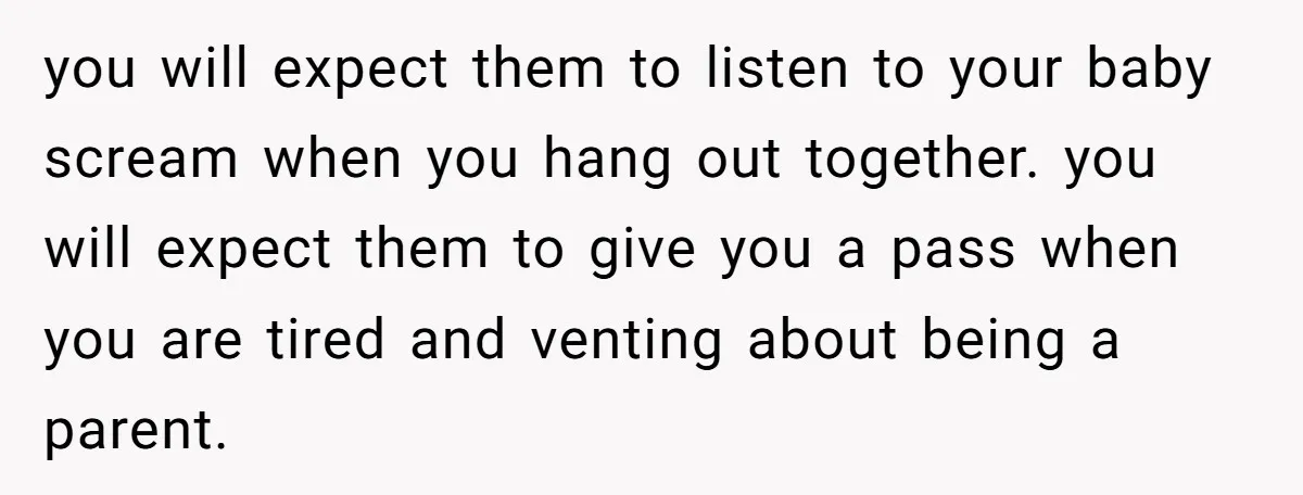 you will expect them to listen to your baby scream when you hang out together. you will expect them to give you a pass when you are tired and venting...