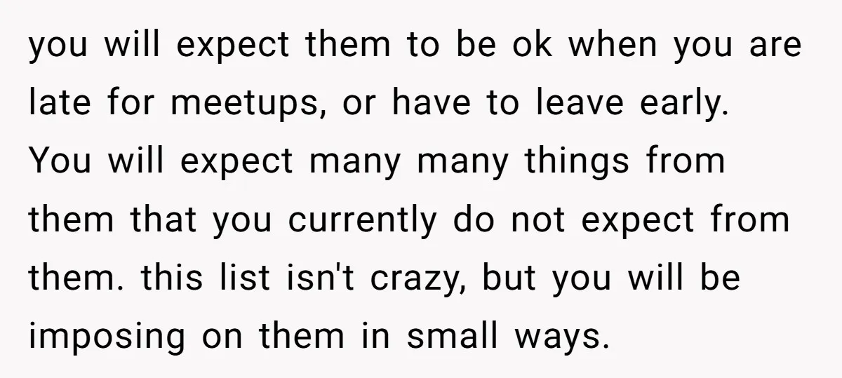 you will expect them to be ok when you are late for meetups, or have to leave early. You will expect many many things from them that you currently do...