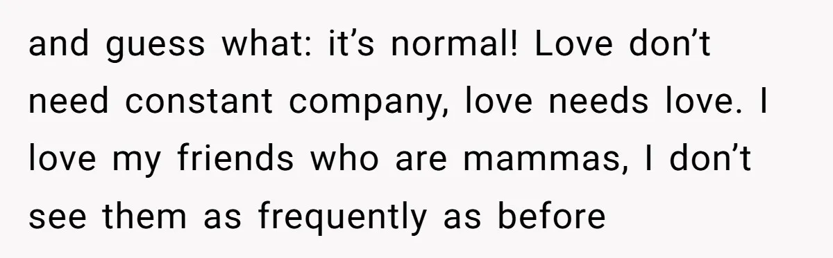 and guess what: it’s normal! Love don’t need constant company, love needs love. I love my friends who are mammas, I don’t see them as frequently as before