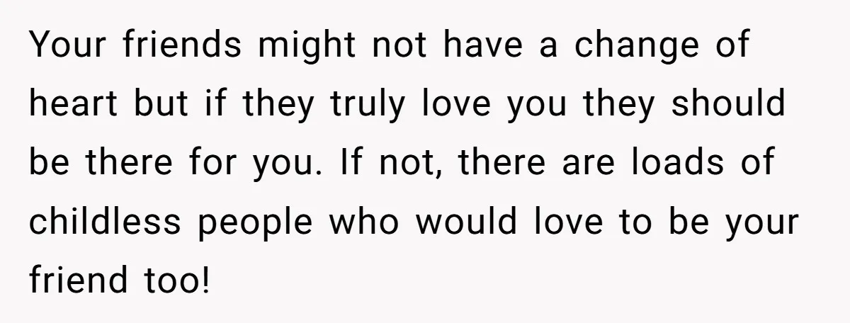 Your friends might not have a change of heart but if they truly love you they should be there for you. If not, there are loads of childless people who...