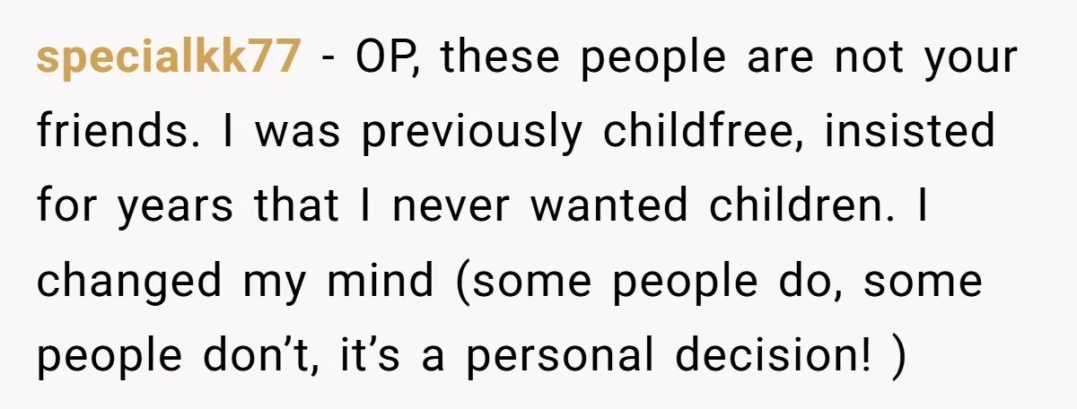 specialkk77 − OP, these people are not your friends. I was previously childfree, insisted for years that I never wanted children. I changed my mind (some people do, some people...