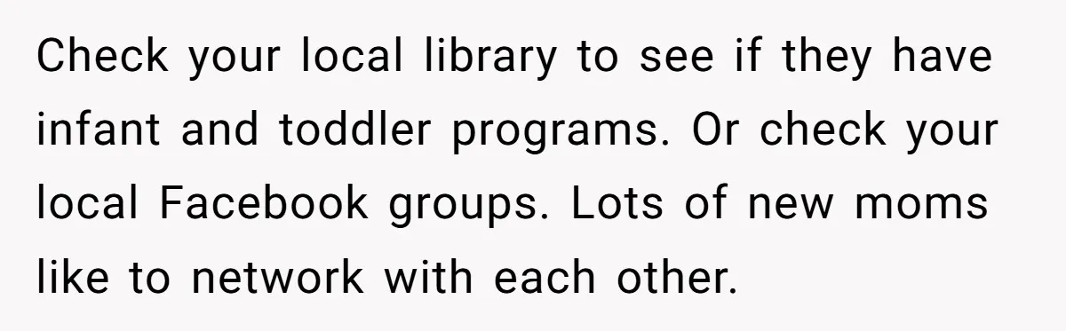 Check your local library to see if they have infant and toddler programs. Or check your local Facebook groups. Lots of new moms like to network with each other.