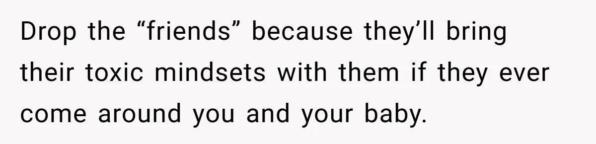 Drop the “friends” because they’ll bring their toxic mindsets with them if they ever come around you and your baby.