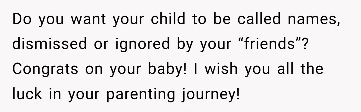 Do you want your child to be called names, dismissed or ignored by your “friends”?   Congrats on your baby! I wish you all the luck in your parenting journey!