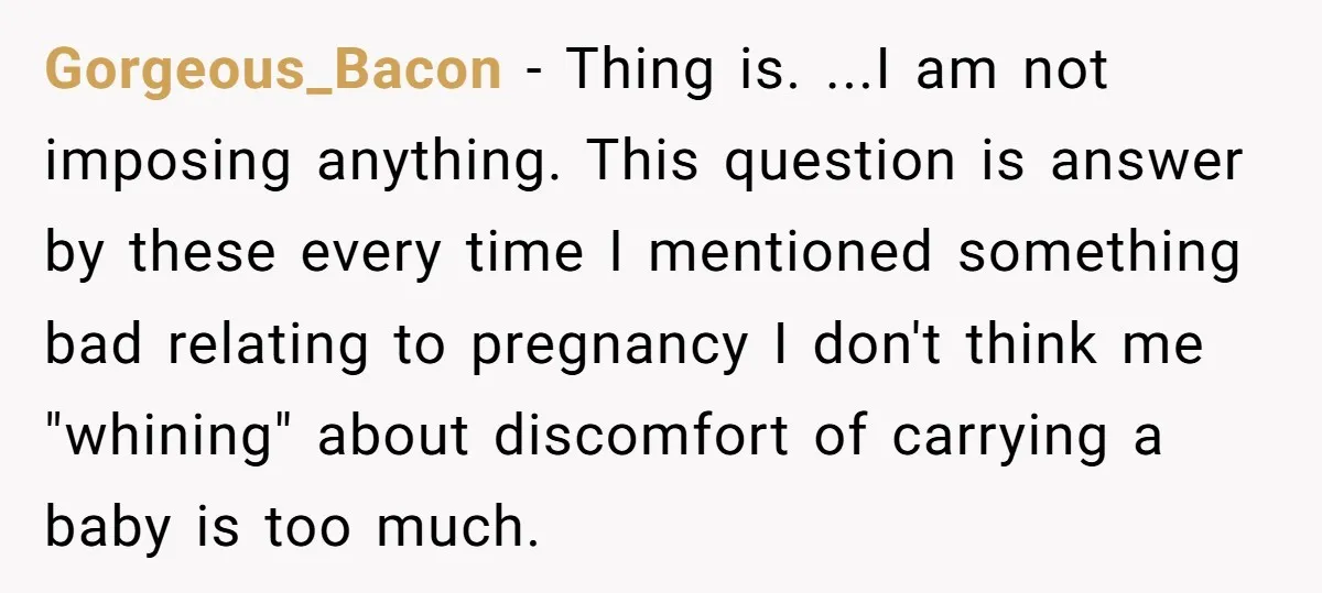 Gorgeous_Bacon − Thing is. ...I am not imposing anything. This question is answer by these every time I mentioned something bad relating to pregnancy I don't think me "whining" about...