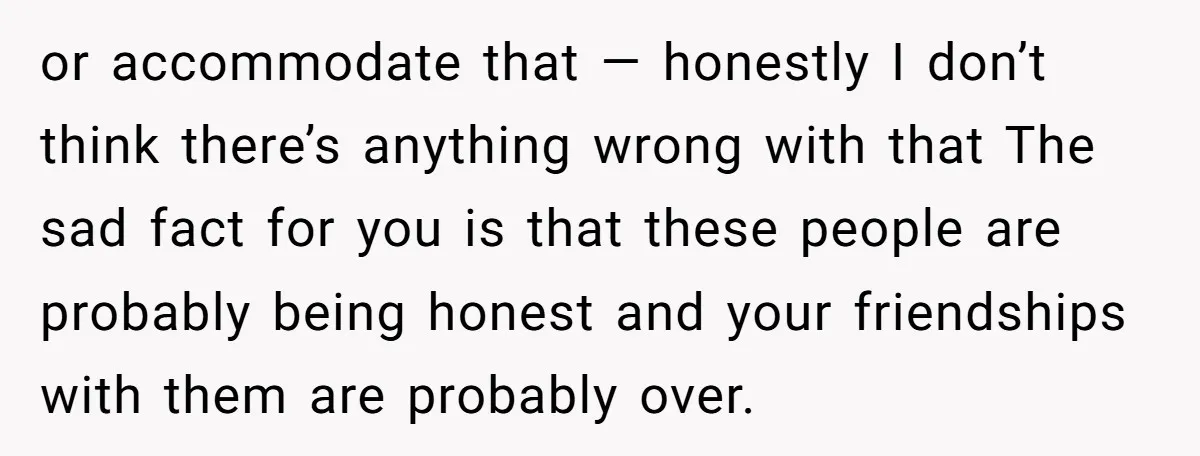 or accommodate that — honestly I don’t think there’s anything wrong with that The sad fact for you is that these people are probably being honest and your friendships with...