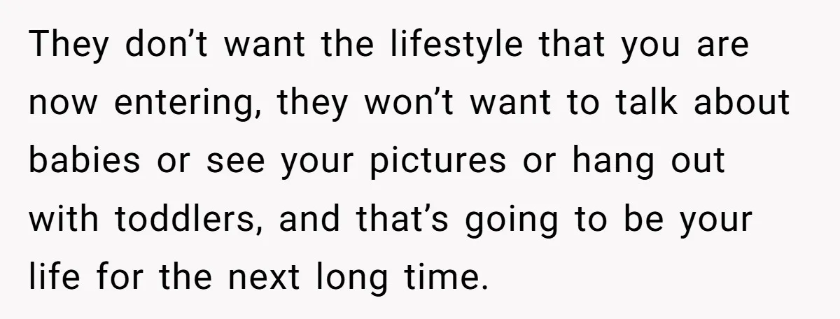 They don’t want the lifestyle that you are now entering, they won’t want to talk about babies or see your pictures or hang out with toddlers, and that’s going to...