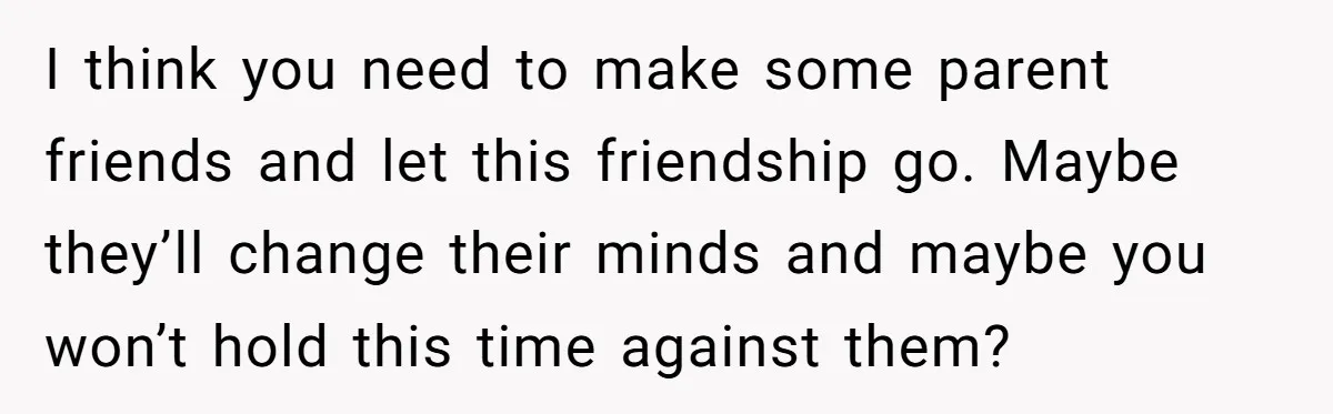 I think you need to make some parent friends and let this friendship go. Maybe they’ll change their minds and maybe you won’t hold this time against them?