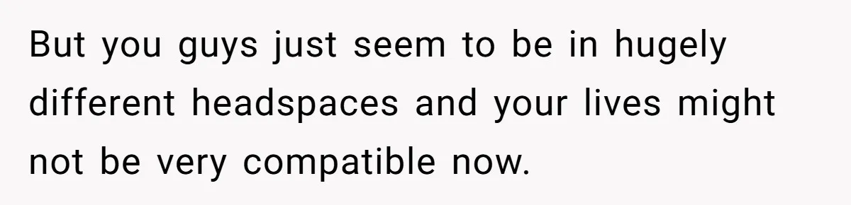 But you guys just seem to be in hugely different headspaces and your lives might not be very compatible now.