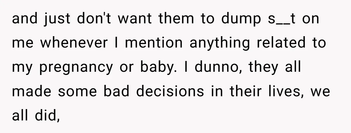 and just don't want them to dump s__t on me whenever I mention anything related to my pregnancy or baby. I dunno, they all made some bad decisions in their...