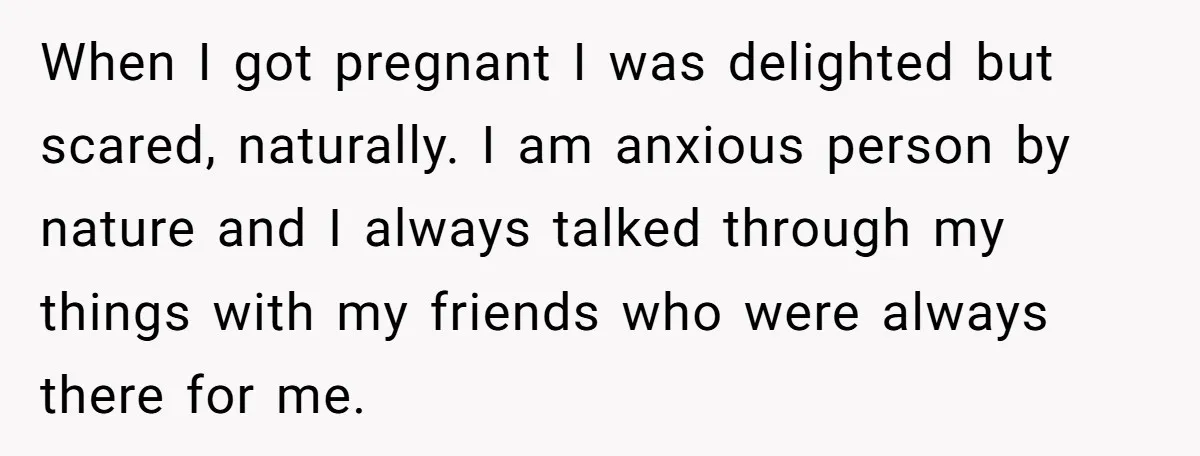 When I got pregnant I was delighted but scared, naturally. I am anxious person by nature and I always talked through my things with my friends who were always there...