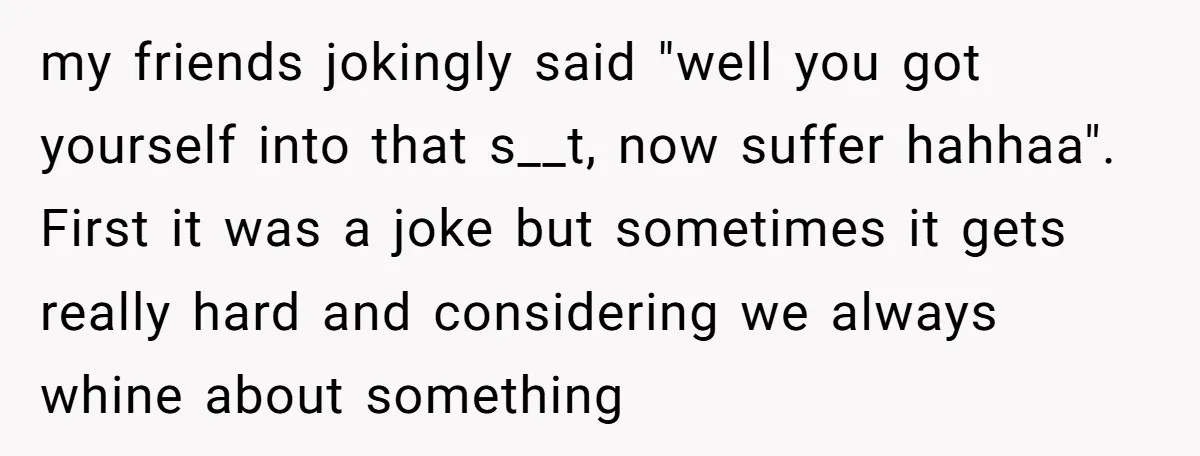my friends jokingly said "well you got yourself into that s__t, now suffer hahhaa". First it was a joke but sometimes it gets really hard and considering we always whine...