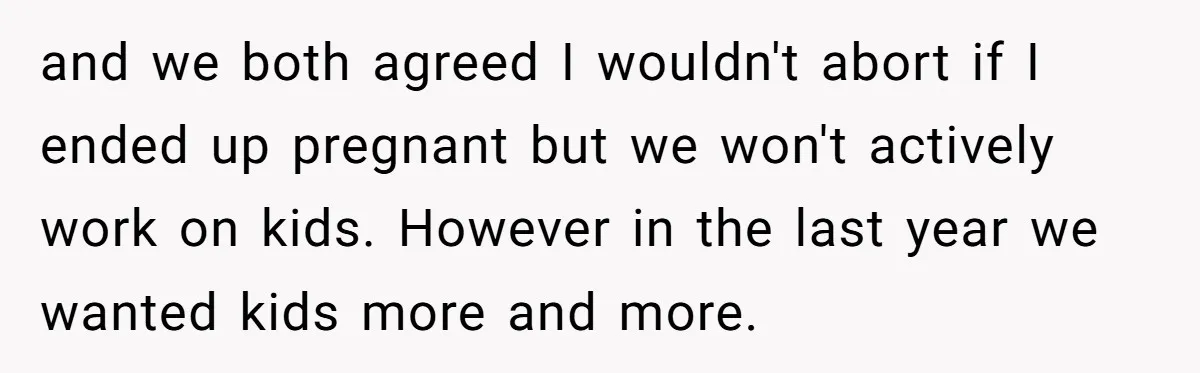 and we both agreed I wouldn't abort if I ended up pregnant but we won't actively work on kids. However in the last year we wanted kids more and more.
