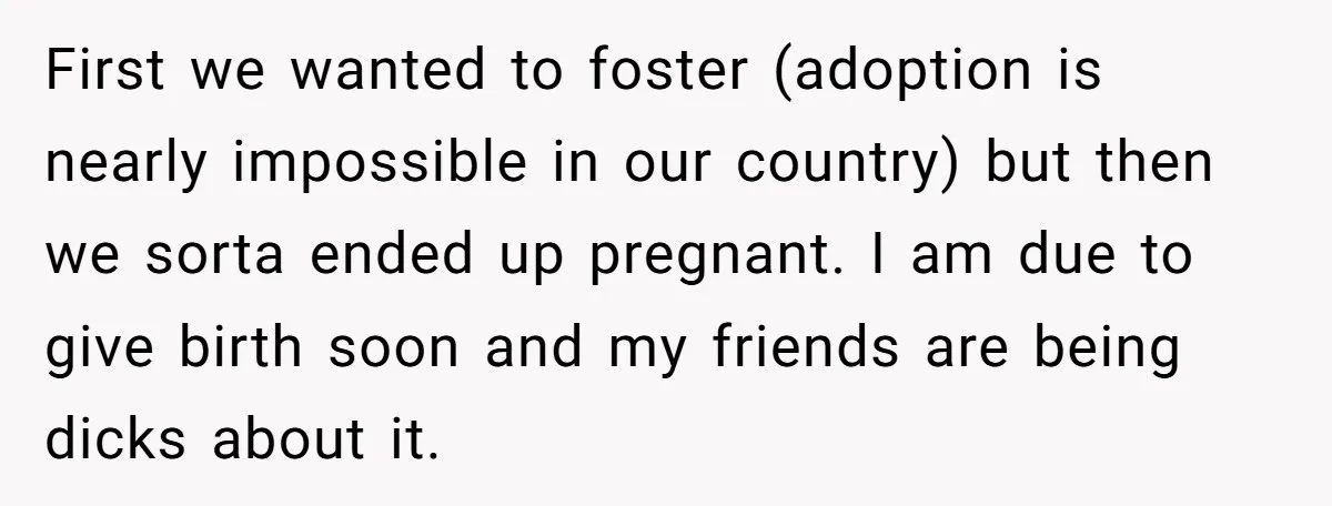 First we wanted to foster (adoption is nearly impossible in our country) but then we sorta ended up pregnant. I am due to give birth soon and my friends are...