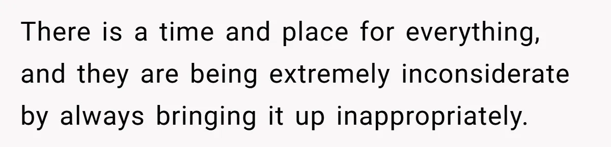There is a time and place for everything, and they are being extremely inconsiderate by always bringing it up inappropriately.