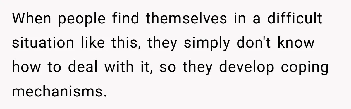 When people find themselves in a difficult situation like this, they simply don't know how to deal with it, so they develop coping mechanisms.
