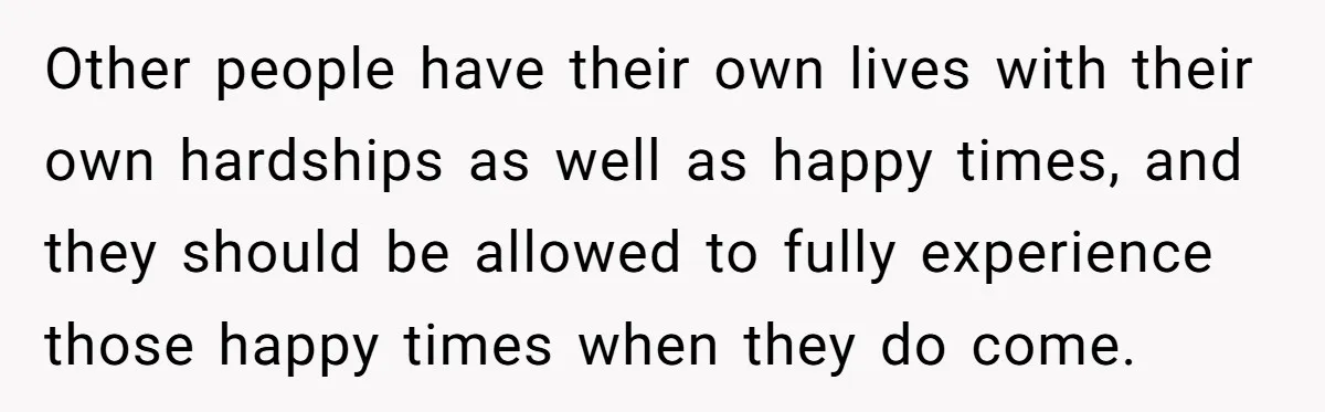 Other people have their own lives with their own hardships as well as happy times, and they should be allowed to fully experience those happy times when they do come.