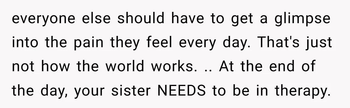 everyone else should have to get a glimpse into the pain they feel every day. That's just not how the world works. .. At the end of the day, your...