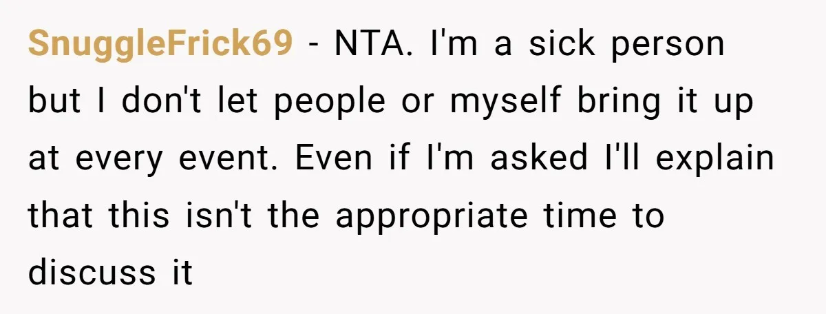 SnuggleFrick69 − NTA. I'm a sick person but I don't let people or myself bring it up at every event. Even if I'm asked I'll explain that this isn't the...