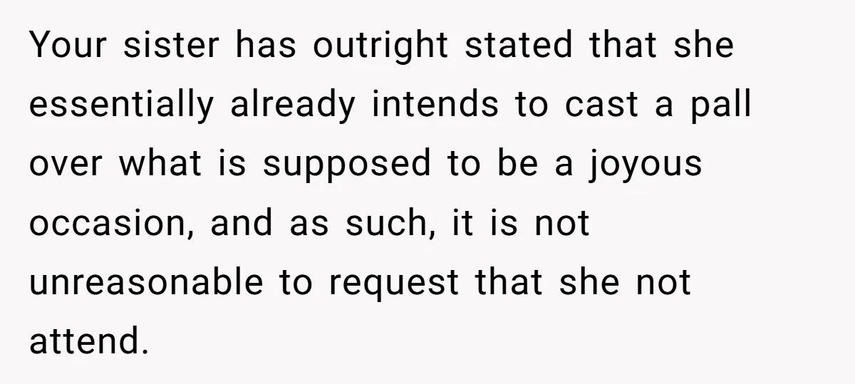 Your sister has outright stated that she essentially already intends to cast a pall over what is supposed to be a joyous occasion, and as such, it is not unreasonable...
