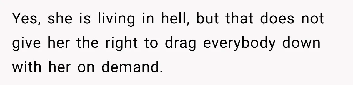 Yes, she is living in hell, but that does not give her the right to drag everybody down with her on demand.