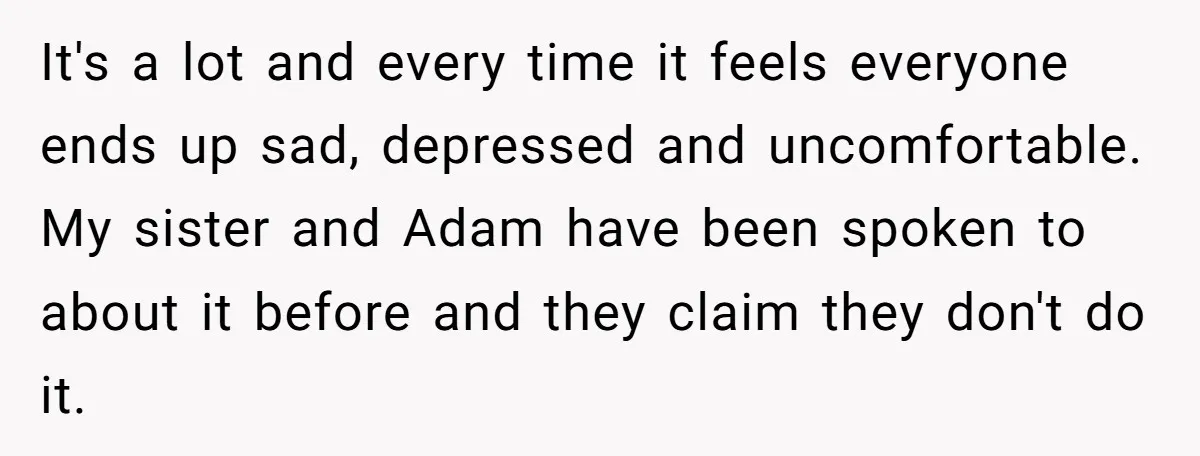 It's a lot and every time it feels everyone ends up sad, depressed and uncomfortable. My sister and Adam have been spoken to about it before and they claim they...