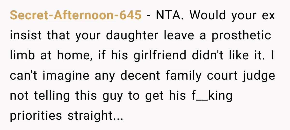 Secret-Afternoon-645 − NTA. Would your ex insist that your daughter leave a prosthetic limb at home, if his girlfriend didn't like it. I can't imagine any decent family court judge...